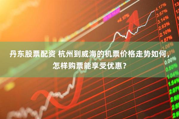 丹东股票配资 杭州到威海的机票价格走势如何，怎样购票能享受优惠？