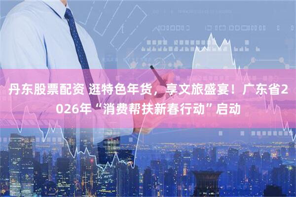 丹东股票配资 逛特色年货，享文旅盛宴！广东省2026年“消费帮扶新春行动”启动