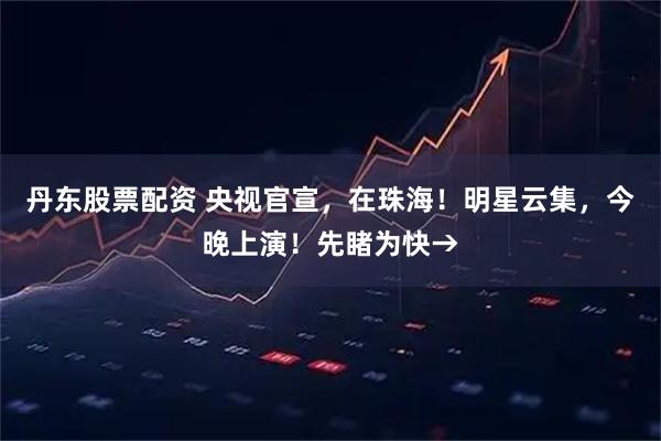 丹东股票配资 央视官宣，在珠海！明星云集，今晚上演！先睹为快→