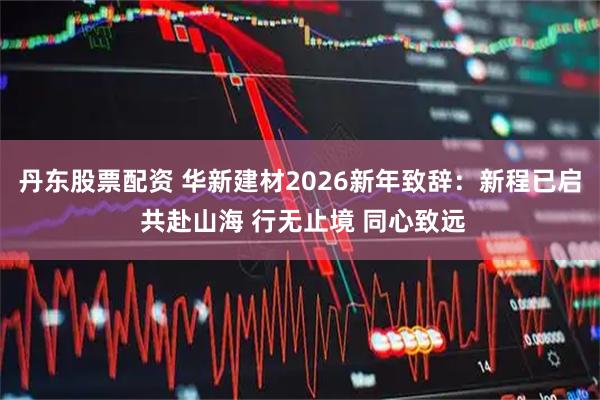 丹东股票配资 华新建材2026新年致辞：新程已启 共赴山海 行无止境 同心致远