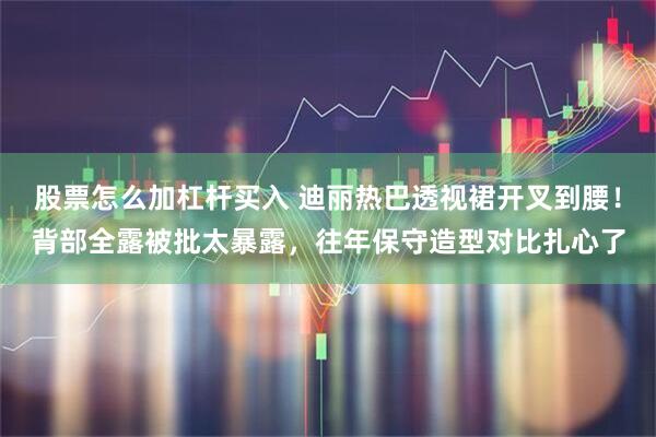 股票怎么加杠杆买入 迪丽热巴透视裙开叉到腰！背部全露被批太暴露，往年保守造型对比扎心了