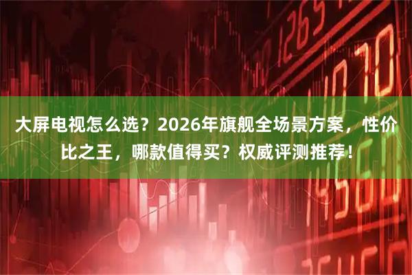 大屏电视怎么选？2026年旗舰全场景方案，性价比之王，哪款值得买？权威评测推荐！