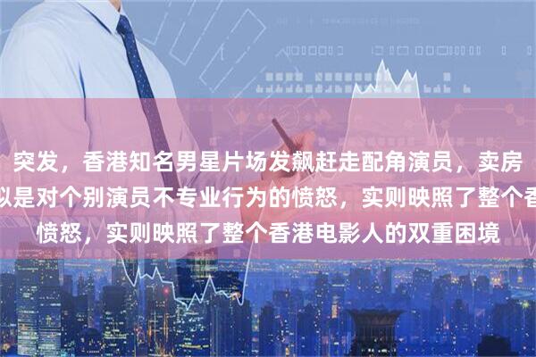 突发，香港知名男星片场发飙赶走配角演员，卖房投资电影压力大，看似是对个别演员不专业行为的愤怒，实则映照了整个香港电影人的双重困境
