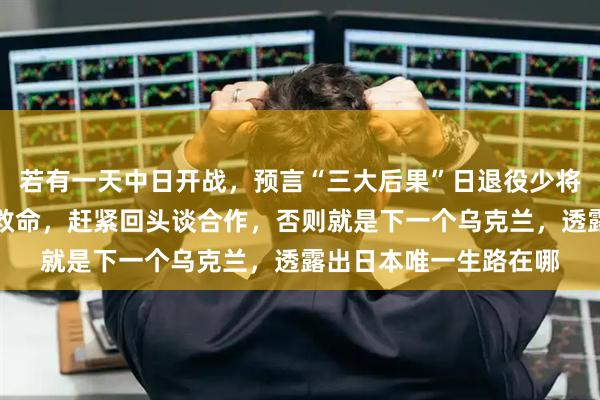 若有一天中日开战，预言“三大后果”日退役少将点破：别再幻想美国救命，赶紧回头谈合作，否则就是下一个乌克兰，透露出日本唯一生路在哪