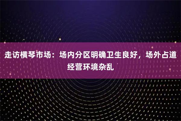 走访横琴市场：场内分区明确卫生良好，场外占道经营环境杂乱