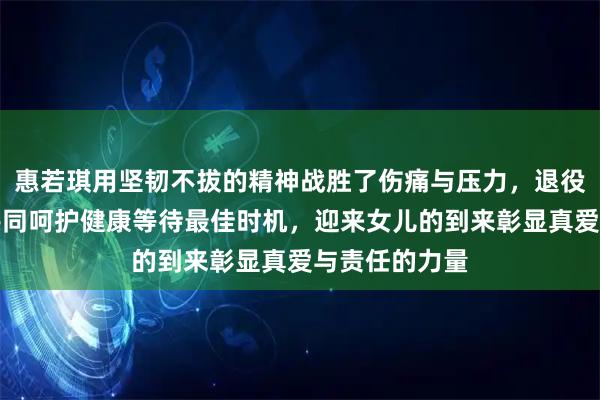 惠若琪用坚韧不拔的精神战胜了伤痛与压力，退役后她与丈夫共同呵护健康等待最佳时机，迎来女儿的到来彰显真爱与责任的力量