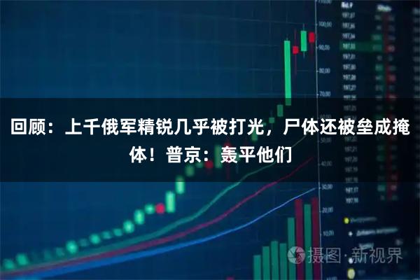 回顾：上千俄军精锐几乎被打光，尸体还被垒成掩体！普京：轰平他们