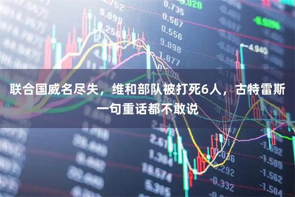 联合国威名尽失，维和部队被打死6人，古特雷斯一句重话都不敢说