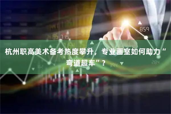 杭州职高美术备考热度攀升，专业画室如何助力“弯道超车”？