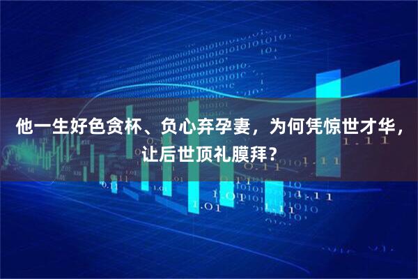 他一生好色贪杯、负心弃孕妻，为何凭惊世才华，让后世顶礼膜拜？
