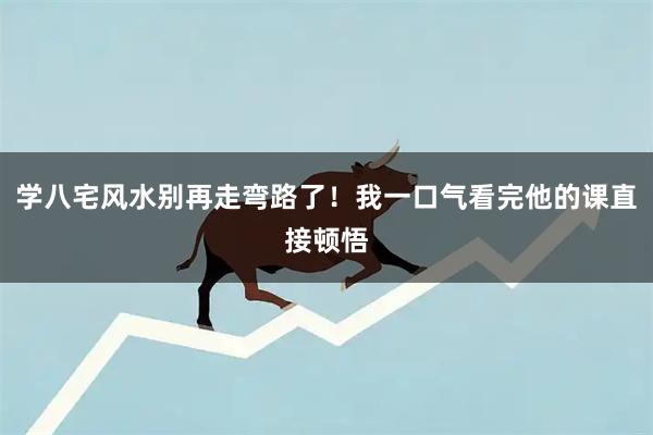 学八宅风水别再走弯路了！我一口气看完他的课直接顿悟
